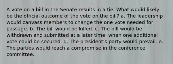 A vote on a bill in the Senate results in a tie. What would likely be the official outcome of the vote on the bill? a. The leadership would canvass members to change the one vote needed for passage. b. The bill would be killed. c. The bill would be withdrawn and submitted at a later time, when one additional vote could be secured. d. The president's party would prevail. e. The parties would reach a compromise in the conference committee.