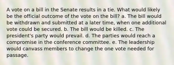 A vote on a bill in the Senate results in a tie. What would likely be the official outcome of the vote on the bill? a. The bill would be withdrawn and submitted at a later time, when one additional vote could be secured. b. The bill would be killed. c. The president's party would prevail. d. The parties would reach a compromise in the conference committee. e. The leadership would canvass members to change the one vote needed for passage.