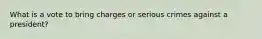What is a vote to bring charges or serious crimes against a president?