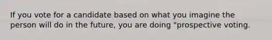 If you vote for a candidate based on what you imagine the person will do in the future, you are doing "prospective voting.