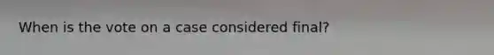 When is the vote on a case considered final?