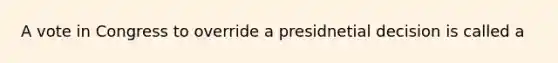 A vote in Congress to override a presidnetial decision is called a