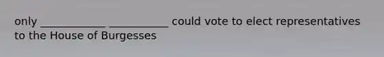 only ____________ ___________ could vote to elect representatives to the House of Burgesses