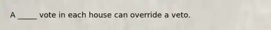 A _____ vote in each house can override a veto.