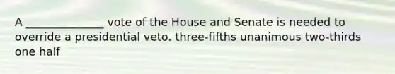 A ______________ vote of the House and Senate is needed to override a presidential veto. three-fifths unanimous two-thirds one half