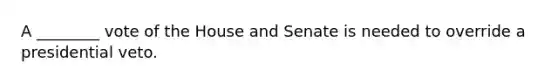 A ________ vote of the House and Senate is needed to override a presidential veto.