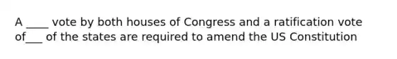 A ____ vote by both houses of Congress and a ratification vote of___ of the states are required to amend the US Constitution