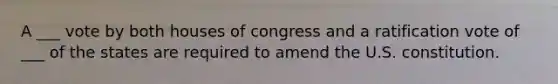 A ___ vote by both houses of congress and a ratification vote of ___ of the states are required to amend the U.S. constitution.