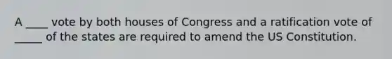 A ____ vote by both houses of Congress and a ratification vote of _____ of the states are required to amend the US Constitution.