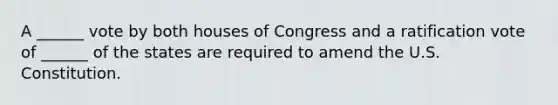 A ______ vote by both houses of Congress and a ratification vote of ______ of the states are required to amend the U.S. Constitution.