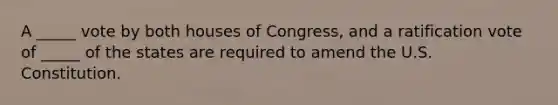 A _____ vote by both houses of Congress, and a ratification vote of _____ of the states are required to amend the U.S. Constitution.