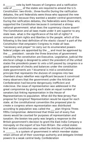 A ________ vote by both houses of Congress and a ratification vote of ________ of the states are required to amend the U.S. Constitution. two-thirds ; three-fourths During the ratification debates, the anti federalists were those who opposed the new Constitution because they wanted a weaker central government. During the ratification debates, the Federalists were those who supported the Constitution because it contained a strong national government. what does the supremacy clause assert? The Constitution and all laws made under it are superior to any state laws. what is the significance of the bill of rights? It ensured certain rights and liberties to the people. which of the following is the best definition of the elastic clause? a part of the Constitution that empowers Congress to make all laws "necessary and proper" to carry out its enumerated powers federal judges are appointed by the __ and must be approved by the ___ president ; senate the three branches of government created by the constitution are Executive, Legislative, Judicial the electoral collage is designed to select the president of the united states the presidents power to veto a bill passed by congress is a good example of checks and balances under the constitution state governments are ? bicameral is mid a constitutional principle that represents the division of congress into two chambers shays rebellion was significant because It convinced many observers that the government under the Articles of Confederation had become dangerously inefficient and indecisive. the issue of representation was addressed in the great compromise by giving each state an equal number of senators but linking representation in the House of Representatives to population. What did the New Jersey Plan propose for Congress? Representation would be equal for each state. at the constitutional convention the proposed plan to create a congress where representation was distributed according to population was called the ___ plan Virginia Three-Fifths Compromise: determined that three out of every five slaves would be counted for purposes of representation and taxation. the boston tea party was largely a response to the British government's decision to grant the East India Company a monopoly on the export of tea from Britain. the united states first written constitution was called the Articles of Confederation A ________ is a system of government in which member states retain almost all of their sovereign authority and delegate limited powers to a weak central body. Confederation