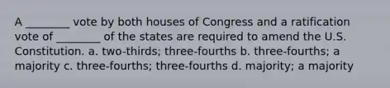 A ________ vote by both houses of Congress and a ratification vote of ________ of the states are required to amend the U.S. Constitution. a. two-thirds; three-fourths b. three-fourths; a majority c. three-fourths; three-fourths d. majority; a majority