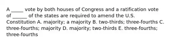 A _____ vote by both houses of Congress and a ratification vote of ______ of the states are required to amend the U.S. Constitution A. majority; a majority B. two-thirds; three-fourths C. three-fourths; majority D. majority; two-thirds E. three-fourths; three-fourths