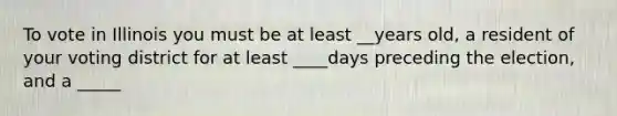 To vote in Illinois you must be at least __years old, a resident of your voting district for at least ____days preceding the election, and a _____