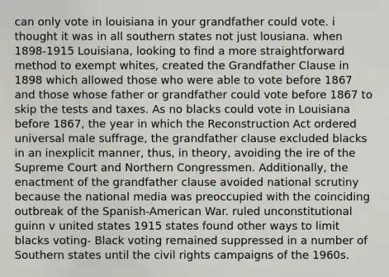 can only vote in louisiana in your grandfather could vote. i thought it was in all southern states not just lousiana. when 1898-1915 Louisiana, looking to find a more straightforward method to exempt whites, created the Grandfather Clause in 1898 which allowed those who were able to vote before 1867 and those whose father or grandfather could vote before 1867 to skip the tests and taxes. As no blacks could vote in Louisiana before 1867, the year in which the Reconstruction Act ordered universal male suffrage, the grandfather clause excluded blacks in an inexplicit manner, thus, in theory, avoiding the ire of the Supreme Court and Northern Congressmen. Additionally, the enactment of the grandfather clause avoided national scrutiny because the national media was preoccupied with the coinciding outbreak of the Spanish-American War. ruled unconstitutional guinn v united states 1915 states found other ways to limit blacks voting- Black voting remained suppressed in a number of Southern states until the civil rights campaigns of the 1960s.