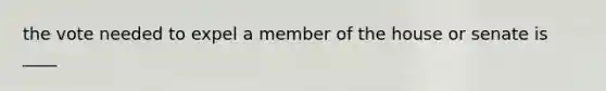 the vote needed to expel a member of the house or senate is ____