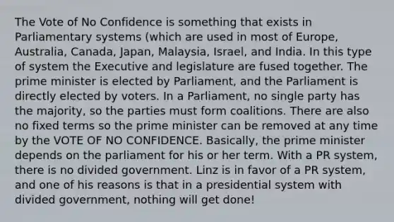 The Vote of No Confidence is something that exists in Parliamentary systems (which are used in most of Europe, Australia, Canada, Japan, Malaysia, Israel, and India. In this type of system the Executive and legislature are fused together. The prime minister is elected by Parliament, and the Parliament is directly elected by voters. In a Parliament, no single party has the majority, so the parties must form coalitions. There are also no fixed terms so the prime minister can be removed at any time by the VOTE OF NO CONFIDENCE. Basically, the prime minister depends on the parliament for his or her term. With a PR system, there is no divided government. Linz is in favor of a PR system, and one of his reasons is that in a presidential system with divided government, nothing will get done!