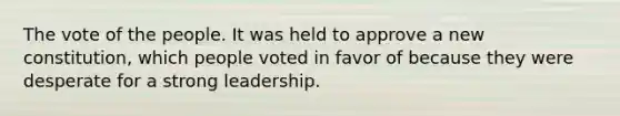 The vote of the people. It was held to approve a new constitution, which people voted in favor of because they were desperate for a strong leadership.