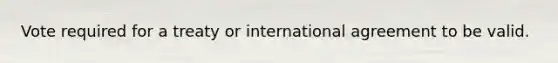 Vote required for a treaty or international agreement to be valid.