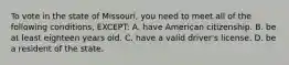 To vote in the state of Missouri, you need to meet all of the following conditions, EXCEPT: A. have American citizenship. B. be at least eighteen years old. C. have a valid driver's license. D. be a resident of the state.