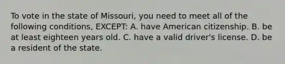 To vote in the state of Missouri, you need to meet all of the following conditions, EXCEPT: A. have American citizenship. B. be at least eighteen years old. C. have a valid driver's license. D. be a resident of the state.