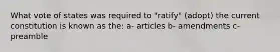 What vote of states was required to "ratify" (adopt) the current constitution is known as the: a- articles b- amendments c- preamble