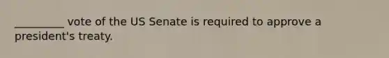 _________ vote of the US Senate is required to approve a president's treaty.