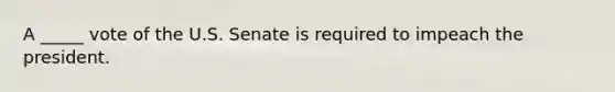 A​ _____ vote of the U.S. Senate is required to impeach the president.