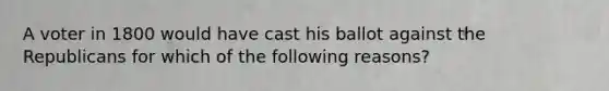 A voter in 1800 would have cast his ballot against the Republicans for which of the following reasons?
