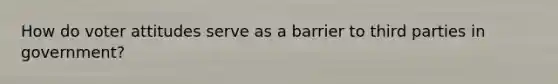 How do voter attitudes serve as a barrier to third parties in government?