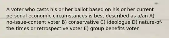 A voter who casts his or her ballot based on his or her current personal economic circumstances is best described as a/an A) no-issue-content voter B) conservative C) ideologue D) nature-of-the-times or retrospective voter E) group benefits voter