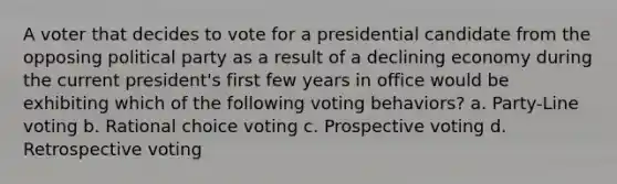 A voter that decides to vote for a presidential candidate from the opposing political party as a result of a declining economy during the current president's first few years in office would be exhibiting which of the following voting behaviors? a. Party-Line voting b. Rational choice voting c. Prospective voting d. Retrospective voting