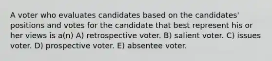 A voter who evaluates candidates based on the candidates' positions and votes for the candidate that best represent his or her views is a(n) A) retrospective voter. B) salient voter. C) issues voter. D) prospective voter. E) absentee voter.