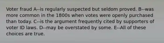 Voter fraud A--is regularly suspected but seldom proved. B--was more common in the 1800s when votes were openly purchased than today. C--is the argument frequently cited by supporters of voter ID laws. D--may be overstated by some. E--All of these choices are true.