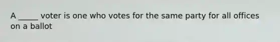 A _____ voter is one who votes for the same party for all offices on a ballot