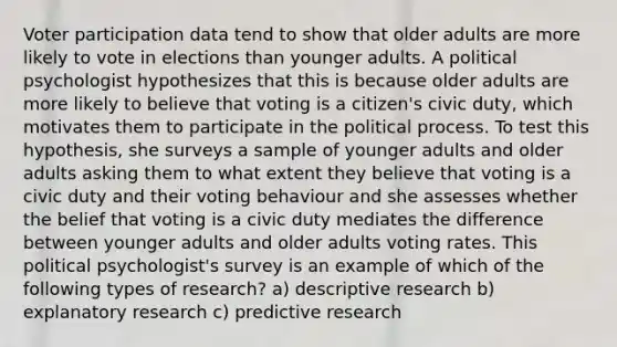 Voter participation data tend to show that older adults are more likely to vote in elections than younger adults. A political psychologist hypothesizes that this is because older adults are more likely to believe that voting is a citizen's civic duty, which motivates them to participate in the political process. To test this hypothesis, she surveys a sample of younger adults and older adults asking them to what extent they believe that voting is a civic duty and their voting behaviour and she assesses whether the belief that voting is a civic duty mediates the difference between younger adults and older adults voting rates. This political psychologist's survey is an example of which of the following types of research? a) descriptive research b) explanatory research c) predictive research