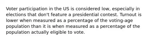 Voter participation in the US is considered low, especially in elections that don't feature a presidential contest. Turnout is lower when measured as a percentage of the voting-age population than it is when measured as a percentage of the population actually eligible to vote.