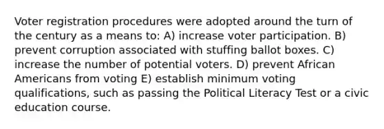 Voter registration procedures were adopted around the turn of the century as a means to: A) increase voter participation. B) prevent corruption associated with stuffing ballot boxes. C) increase the number of potential voters. D) prevent African Americans from voting E) establish minimum voting qualifications, such as passing the Political Literacy Test or a civic education course.