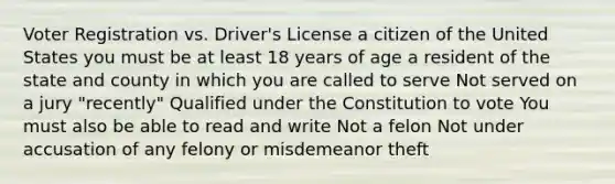 Voter Registration vs. Driver's License a citizen of the United States you must be at least 18 years of age a resident of the state and county in which you are called to serve Not served on a jury "recently" Qualified under the Constitution to vote You must also be able to read and write Not a felon Not under accusation of any felony or misdemeanor theft