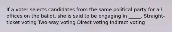 If a voter selects candidates from the same political party for all offices on the ballot, she is said to be engaging in _____. Straight-ticket voting Two-way voting Direct voting Indirect voting