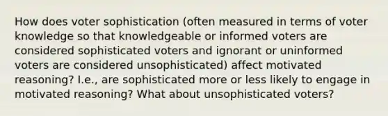 How does voter sophistication (often measured in terms of voter knowledge so that knowledgeable or informed voters are considered sophisticated voters and ignorant or uninformed voters are considered unsophisticated) affect motivated reasoning? I.e., are sophisticated more or less likely to engage in motivated reasoning? What about unsophisticated voters?