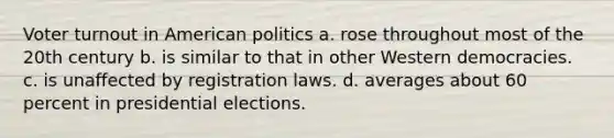 Voter turnout in American politics a. rose throughout most of the 20th century b. is similar to that in other Western democracies. c. is unaffected by registration laws. d. averages about 60 percent in presidential elections.