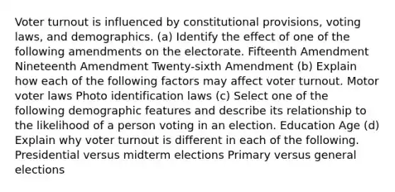 Voter turnout is influenced by constitutional provisions, voting laws, and demographics. (a) Identify the effect of one of the following amendments on the electorate. Fifteenth Amendment Nineteenth Amendment Twenty-sixth Amendment (b) Explain how each of the following factors may affect voter turnout. Motor voter laws Photo identification laws (c) Select one of the following demographic features and describe its relationship to the likelihood of a person voting in an election. Education Age (d) Explain why voter turnout is different in each of the following. Presidential versus midterm elections Primary versus general elections