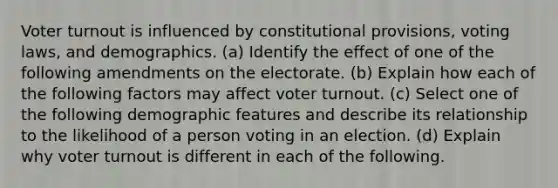 Voter turnout is influenced by constitutional provisions, voting laws, and demographics. (a) Identify the effect of one of the following amendments on the electorate. (b) Explain how each of the following factors may affect voter turnout. (c) Select one of the following demographic features and describe its relationship to the likelihood of a person voting in an election. (d) Explain why voter turnout is different in each of the following.