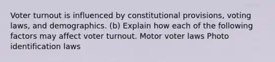 <a href='https://www.questionai.com/knowledge/kLGzaG1iPL-voter-turnout' class='anchor-knowledge'>voter turnout</a> is influenced by constitutional provisions, voting laws, and demographics. (b) Explain how each of the following factors may affect voter turnout. Motor voter laws Photo identification laws