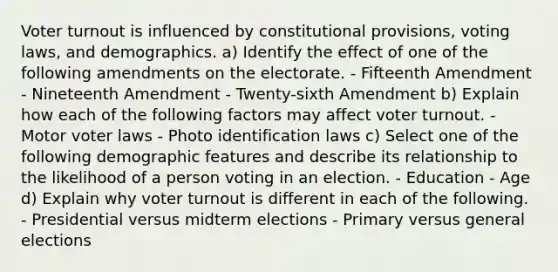 Voter turnout is influenced by constitutional provisions, voting laws, and demographics. a) Identify the effect of one of the following amendments on the electorate. - Fifteenth Amendment - Nineteenth Amendment - Twenty-sixth Amendment b) Explain how each of the following factors may affect voter turnout. - Motor voter laws - Photo identification laws c) Select one of the following demographic features and describe its relationship to the likelihood of a person voting in an election. - Education - Age d) Explain why voter turnout is different in each of the following. - Presidential versus midterm elections - Primary versus general elections