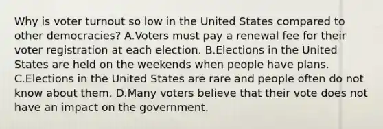 Why is voter turnout so low in the United States compared to other democracies? A.Voters must pay a renewal fee for their voter registration at each election. B.Elections in the United States are held on the weekends when people have plans. C.Elections in the United States are rare and people often do not know about them. D.Many voters believe that their vote does not have an impact on the government.