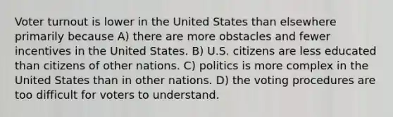 Voter turnout is lower in the United States than elsewhere primarily because A) there are more obstacles and fewer incentives in the United States. B) U.S. citizens are less educated than citizens of other nations. C) politics is more complex in the United States than in other nations. D) the voting procedures are too difficult for voters to understand.