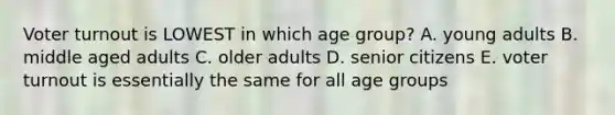 Voter turnout is LOWEST in which age group? A. young adults B. middle aged adults C. older adults D. senior citizens E. voter turnout is essentially the same for all age groups